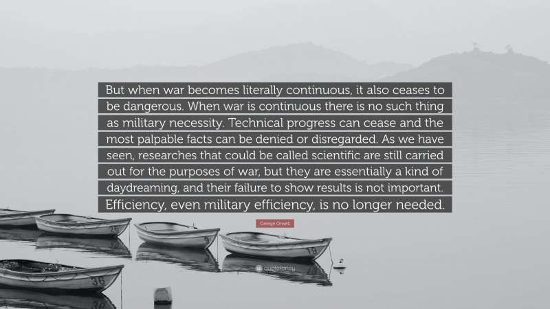 George Orwell Quote: “But when war becomes literally continuous, it also ceases to be dangerous. When war is continuous there is no such thing as military necessity. Technical progress can cease and the most palpable facts can be denied or disregarded. As we have seen, researches that could be called scientific are still carried out for the purposes of war, but they are essentially a kind of daydreaming, and their failure to show results is not important. Efficiency, even military efficiency, is no longer needed.”