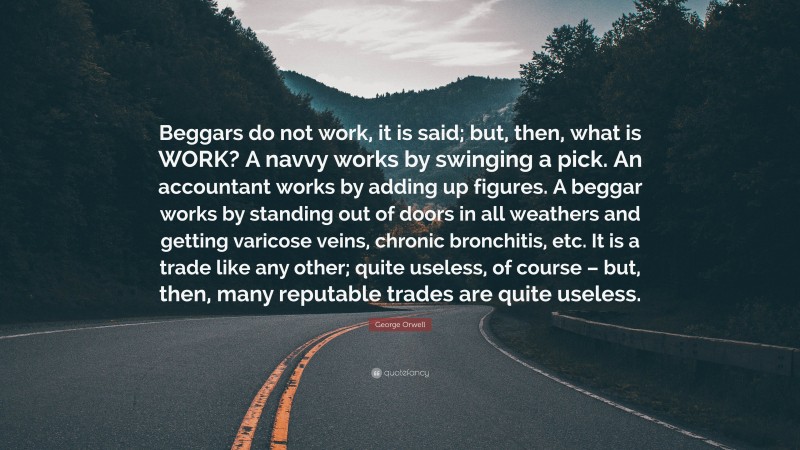 George Orwell Quote: “Beggars do not work, it is said; but, then, what is WORK? A navvy works by swinging a pick. An accountant works by adding up figures. A beggar works by standing out of doors in all weathers and getting varicose veins, chronic bronchitis, etc. It is a trade like any other; quite useless, of course – but, then, many reputable trades are quite useless.”