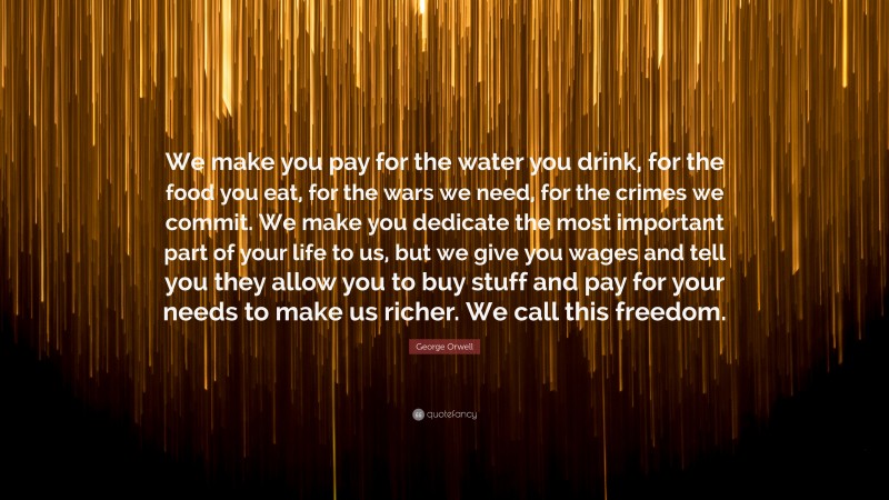 George Orwell Quote: “We make you pay for the water you drink, for the food you eat, for the wars we need, for the crimes we commit. We make you dedicate the most important part of your life to us, but we give you wages and tell you they allow you to buy stuff and pay for your needs to make us richer. We call this freedom.”