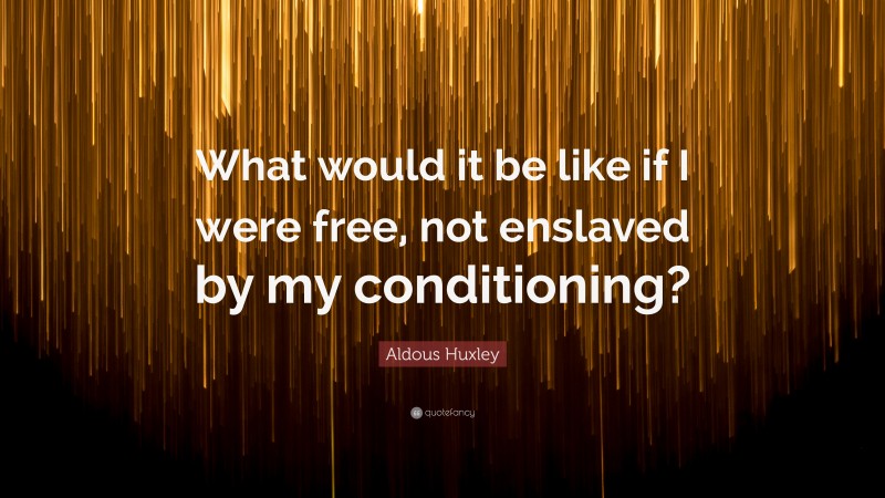 Aldous Huxley Quote: “What would it be like if I were free, not enslaved by my conditioning?”