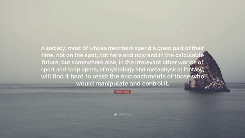 Aldous Huxley Quote: “A society, most of whose members spend a great part of their time, not on the spot, not here and now and in the calculable future, but somewhere else, in the irrelevant other worlds of sport and soap opera, of mythology and metaphysical fantasy, will find it hard to resist the encroachments of those who would manipulate and control it.”
