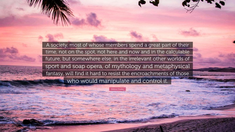 Aldous Huxley Quote: “A society, most of whose members spend a great part of their time, not on the spot, not here and now and in the calculable future, but somewhere else, in the irrelevant other worlds of sport and soap opera, of mythology and metaphysical fantasy, will find it hard to resist the encroachments of those who would manipulate and control it.”