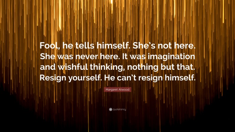 Margaret Atwood Quote: “Fool, he tells himself. She’s not here. She was never here. It was imagination and wishful thinking, nothing but that. Resign yourself. He can’t resign himself.”