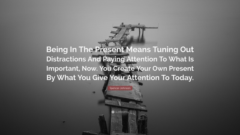 Spencer Johnson Quote: “Being In The Present Means Tuning Out Distractions And Paying Attention To What Is Important, Now. You Create Your Own Present By What You Give Your Attention To Today.”