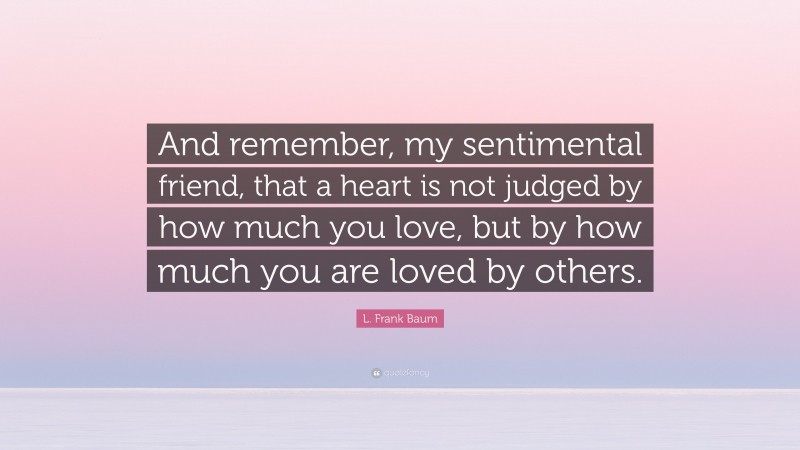 L. Frank Baum Quote: “And remember, my sentimental friend, that a heart is not judged by how much you love, but by how much you are loved by others.”