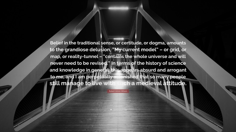 Robert Anton Wilson Quote: “Belief in the traditional sense, or certitude, or dogma, amounts to the grandiose delusion, “My current model” – or grid, or map, or reality-tunnel – “contains the whole universe and will never need to be revised.” In terms of the history of science and knowledge in general, this appears absurd and arrogant to me, and I am perpetually astonished that so many people still manage to live with such a medieval attitude.”