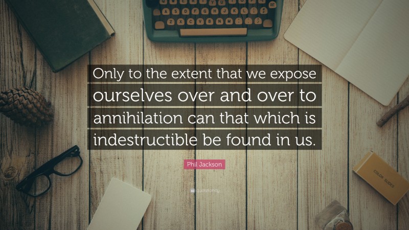 Phil Jackson Quote: “Only to the extent that we expose ourselves over and over to annihilation can that which is indestructible be found in us.”