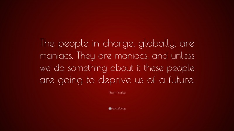 Thom Yorke Quote: “The people in charge, globally, are maniacs. They are maniacs, and unless we do something about it these people are going to deprive us of a future.”