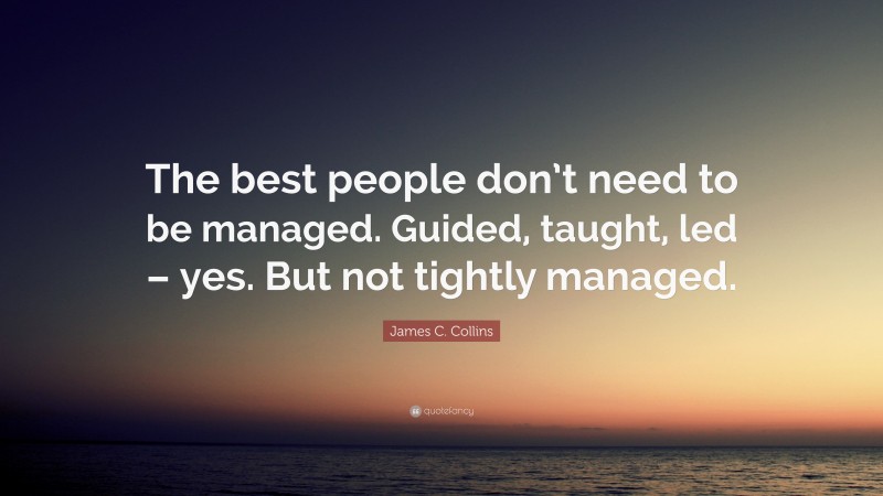 James C. Collins Quote: “The best people don’t need to be managed. Guided, taught, led – yes. But not tightly managed.”