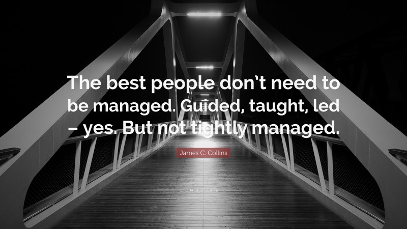 James C. Collins Quote: “The best people don’t need to be managed. Guided, taught, led – yes. But not tightly managed.”