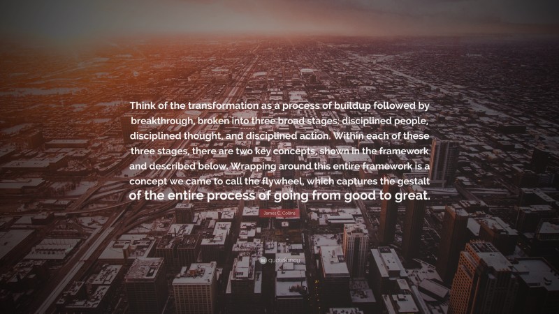 James C. Collins Quote: “Think of the transformation as a process of buildup followed by breakthrough, broken into three broad stages: disciplined people, disciplined thought, and disciplined action. Within each of these three stages, there are two key concepts, shown in the framework and described below. Wrapping around this entire framework is a concept we came to call the flywheel, which captures the gestalt of the entire process of going from good to great.”