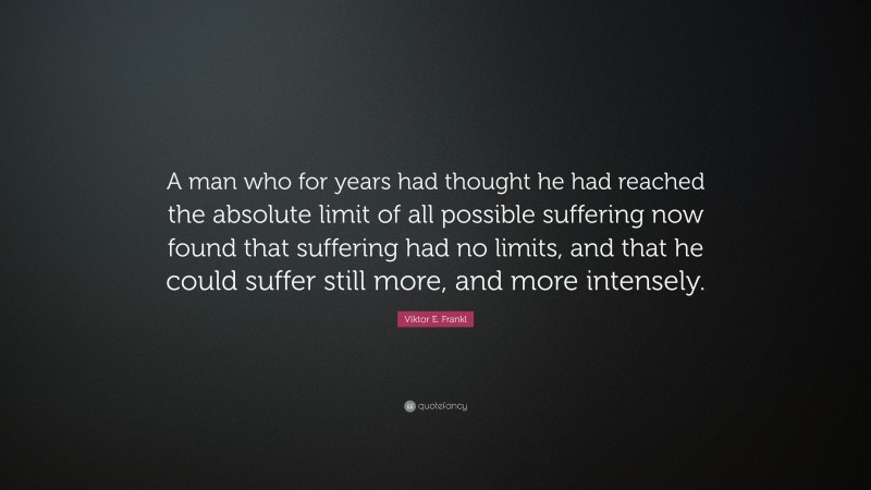 Viktor E. Frankl Quote: “A man who for years had thought he had reached the absolute limit of all possible suffering now found that suffering had no limits, and that he could suffer still more, and more intensely.”