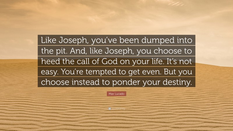 Max Lucado Quote: “Like Joseph, you’ve been dumped into the pit. And, like Joseph, you choose to heed the call of God on your life. It’s not easy. You’re tempted to get even. But you choose instead to ponder your destiny.”
