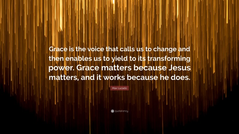 Max Lucado Quote: “Grace is the voice that calls us to change and then enables us to yield to its transforming power. Grace matters because Jesus matters, and it works because he does.”