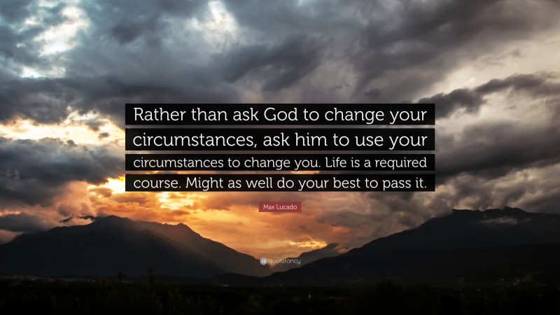 Max Lucado Quote: “Rather than ask God to change your circumstances, ask him to use your circumstances to change you. Life is a required course. Might as well do your best to pass it.”