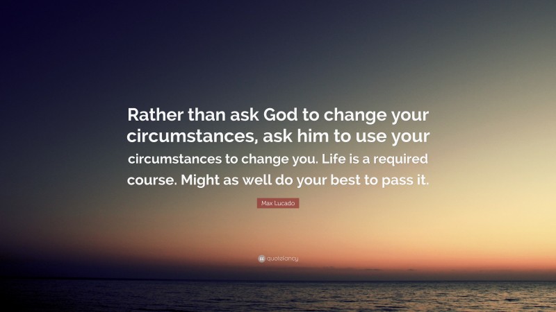 Max Lucado Quote: “Rather than ask God to change your circumstances, ask him to use your circumstances to change you. Life is a required course. Might as well do your best to pass it.”