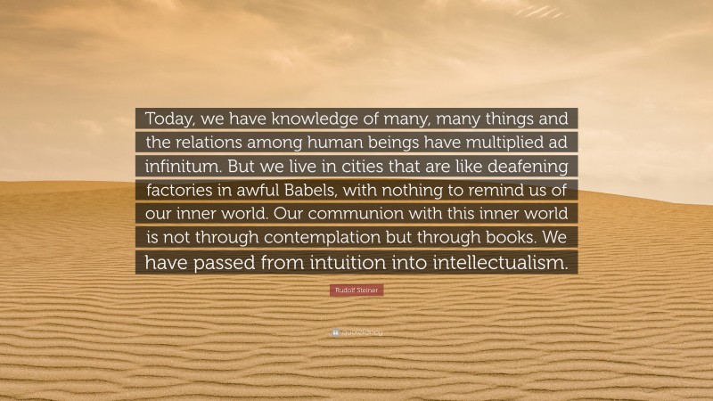 Rudolf Steiner Quote: “Today, we have knowledge of many, many things and the relations among human beings have multiplied ad infinitum. But we live in cities that are like deafening factories in awful Babels, with nothing to remind us of our inner world. Our communion with this inner world is not through contemplation but through books. We have passed from intuition into intellectualism.”