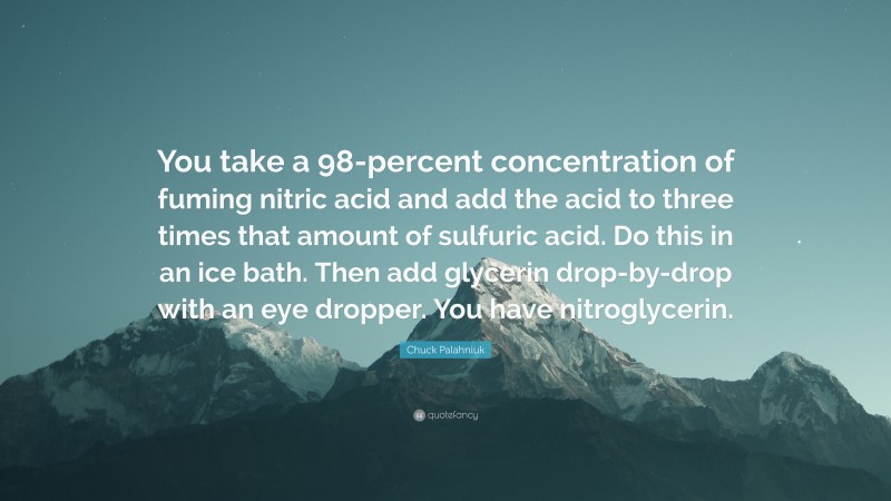 Chuck Palahniuk Quote: “You take a 98-percent concentration of fuming nitric acid and add the acid to three times that amount of sulfuric acid. Do this in an ice bath. Then add glycerin drop-by-drop with an eye dropper. You have nitroglycerin.”