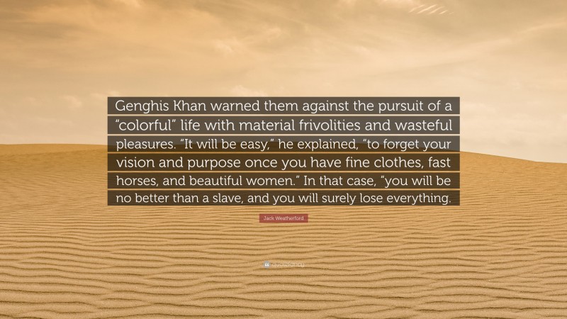 Jack Weatherford Quote: “Genghis Khan warned them against the pursuit of a “colorful” life with material frivolities and wasteful pleasures. “It will be easy,” he explained, “to forget your vision and purpose once you have fine clothes, fast horses, and beautiful women.” In that case, “you will be no better than a slave, and you will surely lose everything.”