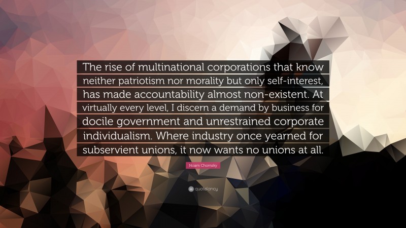 Noam Chomsky Quote: “The rise of multinational corporations that know neither patriotism nor morality but only self-interest, has made accountability almost non-existent. At virtually every level, I discern a demand by business for docile government and unrestrained corporate individualism. Where industry once yearned for subservient unions, it now wants no unions at all.”