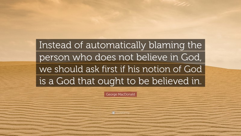 George MacDonald Quote: “Instead of automatically blaming the person who does not believe in God, we should ask first if his notion of God is a God that ought to be believed in.”