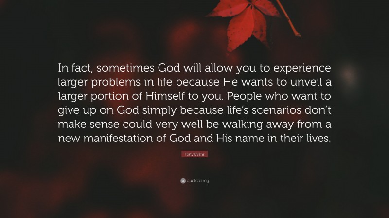 Tony Evans Quote: “In fact, sometimes God will allow you to experience larger problems in life because He wants to unveil a larger portion of Himself to you. People who want to give up on God simply because life’s scenarios don’t make sense could very well be walking away from a new manifestation of God and His name in their lives.”