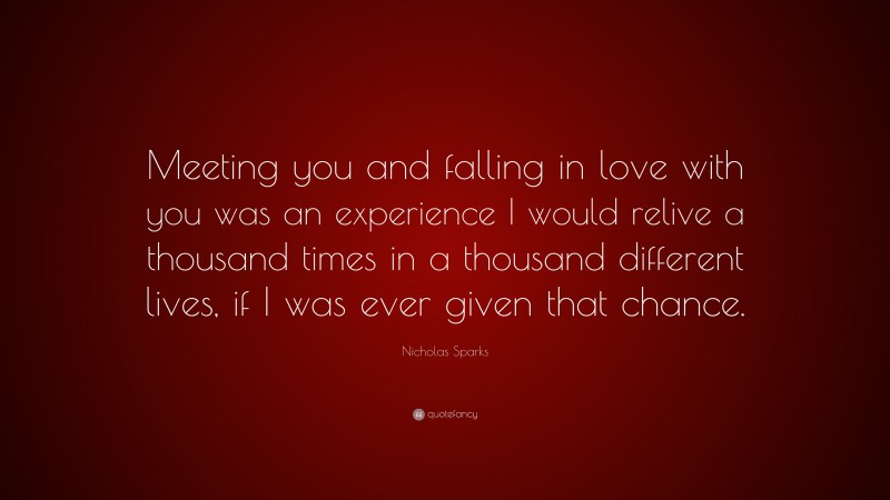Nicholas Sparks Quote: “Meeting you and falling in love with you was an experience I would relive a thousand times in a thousand different lives, if I was ever given that chance.”