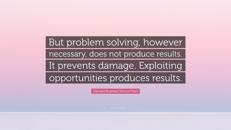 Harvard Business School Press Quote: “But problem solving, however necessary, does not produce results. It prevents damage. Exploiting opportunities produces results.”