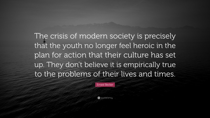 Ernest Becker Quote: “The crisis of modern society is precisely that the youth no longer feel heroic in the plan for action that their culture has set up. They don’t believe it is empirically true to the problems of their lives and times.”