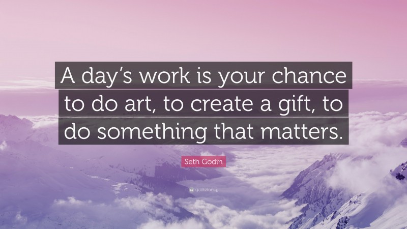 Seth Godin Quote: “A day’s work is your chance to do art, to create a gift, to do something that matters.”