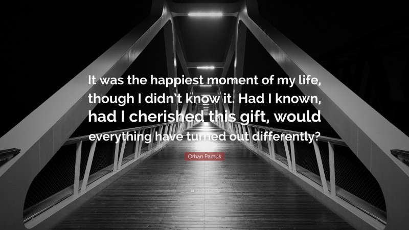 Orhan Pamuk Quote: “It was the happiest moment of my life, though I didn’t know it. Had I known, had I cherished this gift, would everything have turned out differently?”