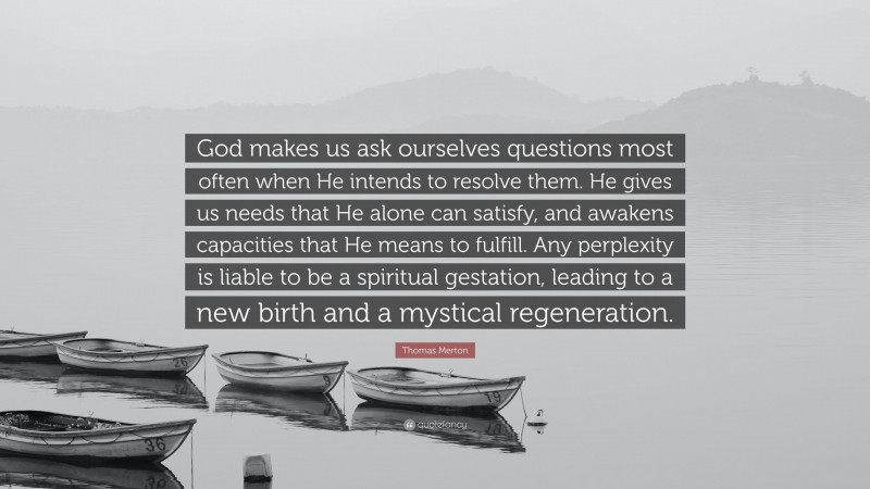 Thomas Merton Quote: “God makes us ask ourselves questions most often when He intends to resolve them. He gives us needs that He alone can satisfy, and awakens capacities that He means to fulfill. Any perplexity is liable to be a spiritual gestation, leading to a new birth and a mystical regeneration.”