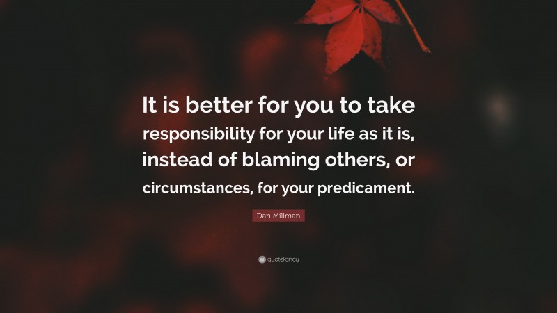 Dan Millman Quote: “It is better for you to take responsibility for your life as it is, instead of blaming others, or circumstances, for your predicament.”