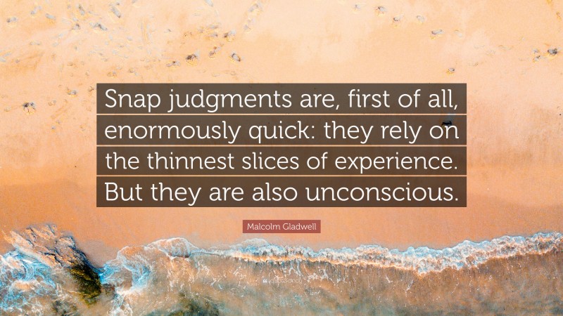 Malcolm Gladwell Quote: “Snap judgments are, first of all, enormously quick: they rely on the thinnest slices of experience. But they are also unconscious.”