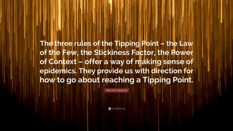 Malcolm Gladwell Quote: “The three rules of the Tipping Point – the Law of the Few, the Stickiness Factor, the Power of Context – offer a way of making sense of epidemics. They provide us with direction for how to go about reaching a Tipping Point.”