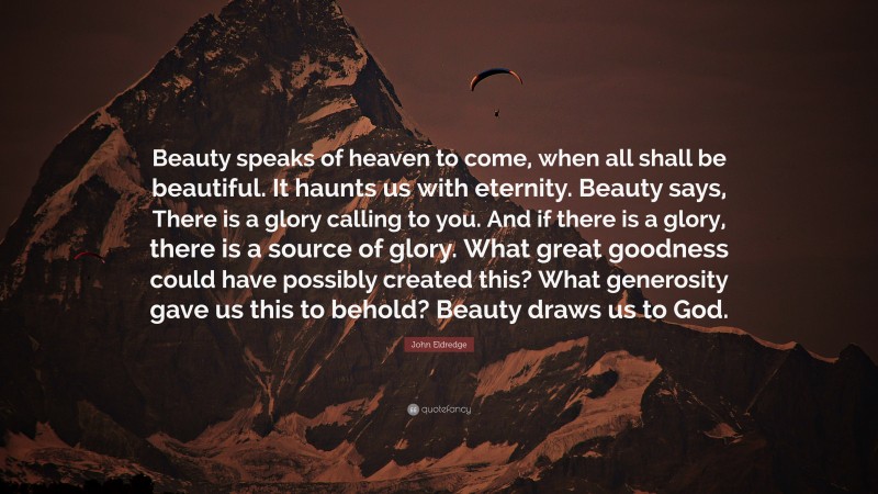 John Eldredge Quote: “Beauty speaks of heaven to come, when all shall be beautiful. It haunts us with eternity. Beauty says, There is a glory calling to you. And if there is a glory, there is a source of glory. What great goodness could have possibly created this? What generosity gave us this to behold? Beauty draws us to God.”