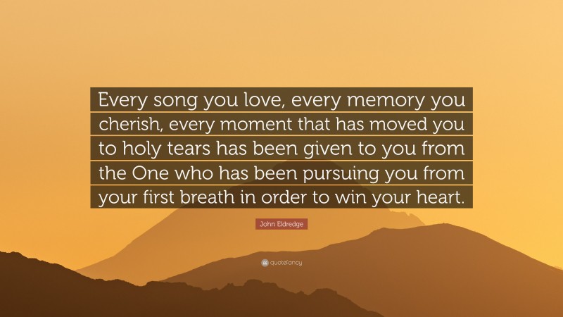 John Eldredge Quote: “Every song you love, every memory you cherish, every moment that has moved you to holy tears has been given to you from the One who has been pursuing you from your first breath in order to win your heart.”