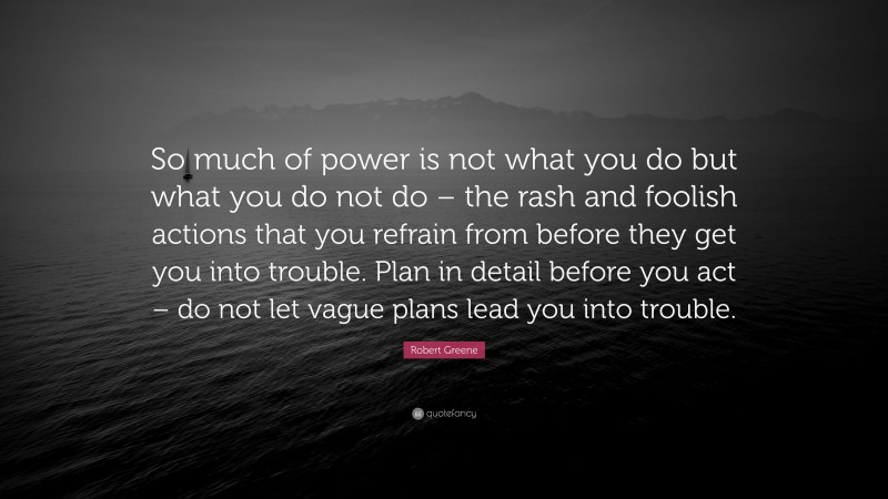 Robert Greene Quote: “So much of power is not what you do but what you do not do – the rash and foolish actions that you refrain from before they get you into trouble. Plan in detail before you act – do not let vague plans lead you into trouble.”