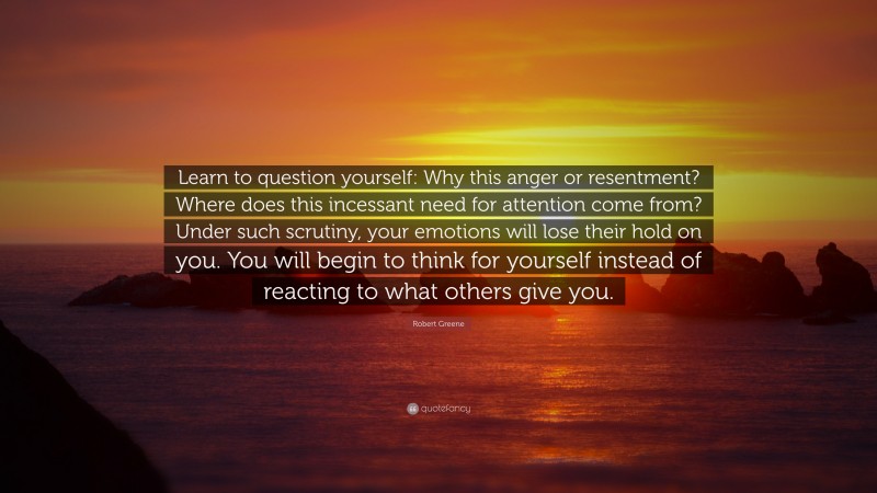 Robert Greene Quote: “Learn to question yourself: Why this anger or resentment? Where does this incessant need for attention come from? Under such scrutiny, your emotions will lose their hold on you. You will begin to think for yourself instead of reacting to what others give you.”