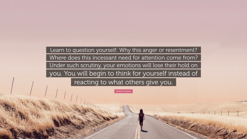 Robert Greene Quote: “Learn to question yourself: Why this anger or resentment? Where does this incessant need for attention come from? Under such scrutiny, your emotions will lose their hold on you. You will begin to think for yourself instead of reacting to what others give you.”