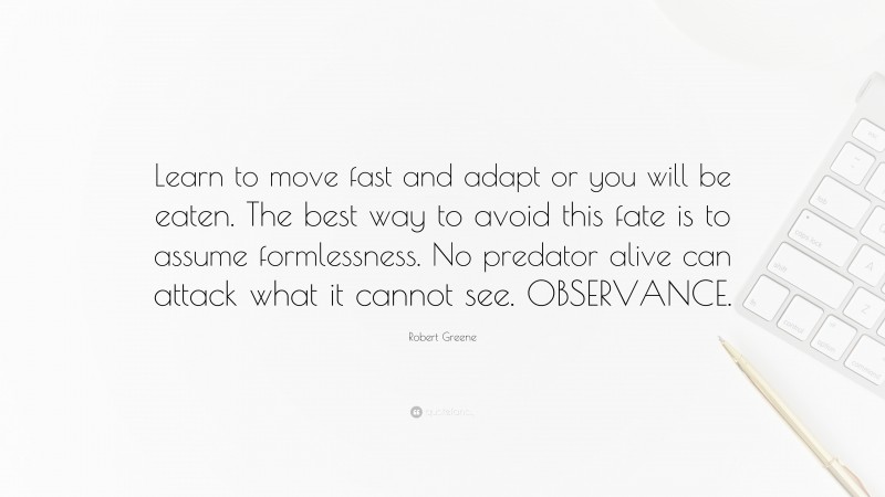 Robert Greene Quote: “Learn to move fast and adapt or you will be eaten. The best way to avoid this fate is to assume formlessness. No predator alive can attack what it cannot see. OBSERVANCE.”