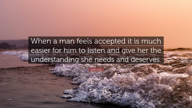 John Gray Quote: “When a man feels accepted it is much easier for him to listen and give her the understanding she needs and deserves.”