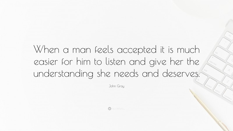 John Gray Quote: “When a man feels accepted it is much easier for him to listen and give her the understanding she needs and deserves.”