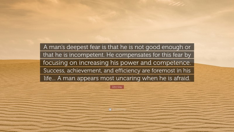 John Gray Quote: “A man’s deepest fear is that he is not good enough or that he is incompetent. He compensates for this fear by focusing on increasing his power and competence. Success, achievement, and efficiency are foremost in his life... A man appears most uncaring when he is afraid.”