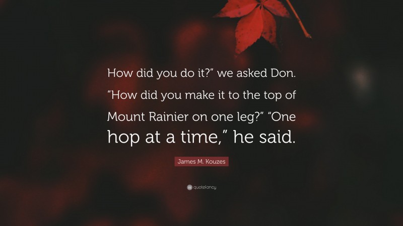 James M. Kouzes Quote: “How did you do it?” we asked Don. “How did you make it to the top of Mount Rainier on one leg?” “One hop at a time,” he said.”
