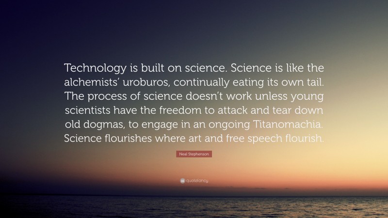 Neal Stephenson Quote: “Technology is built on science. Science is like the alchemists’ uroburos, continually eating its own tail. The process of science doesn’t work unless young scientists have the freedom to attack and tear down old dogmas, to engage in an ongoing Titanomachia. Science flourishes where art and free speech flourish.”