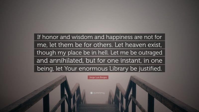 Jorge Luis Borges Quote: “If honor and wisdom and happiness are not for me, let them be for others. Let heaven exist, though my place be in hell. Let me be outraged and annihilated, but for one instant, in one being, let Your enormous Library be justified.”