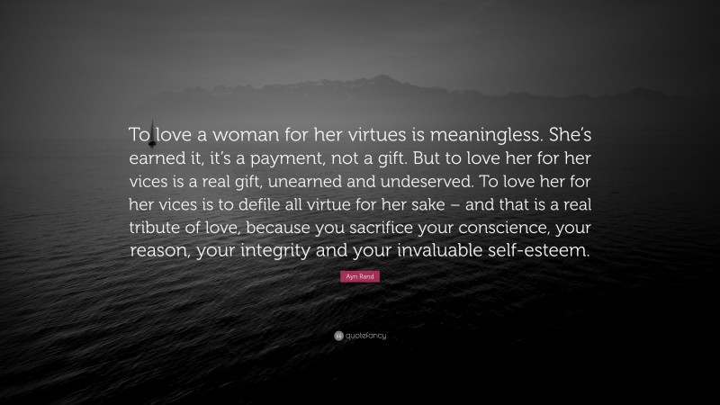 Ayn Rand Quote: “To love a woman for her virtues is meaningless. She’s earned it, it’s a payment, not a gift. But to love her for her vices is a real gift, unearned and undeserved. To love her for her vices is to defile all virtue for her sake – and that is a real tribute of love, because you sacrifice your conscience, your reason, your integrity and your invaluable self-esteem.”