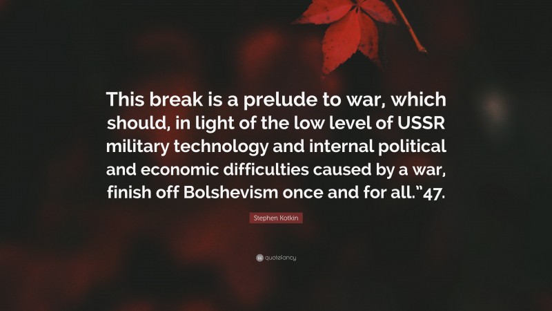 Stephen Kotkin Quote: “This break is a prelude to war, which should, in light of the low level of USSR military technology and internal political and economic difficulties caused by a war, finish off Bolshevism once and for all.”47.”