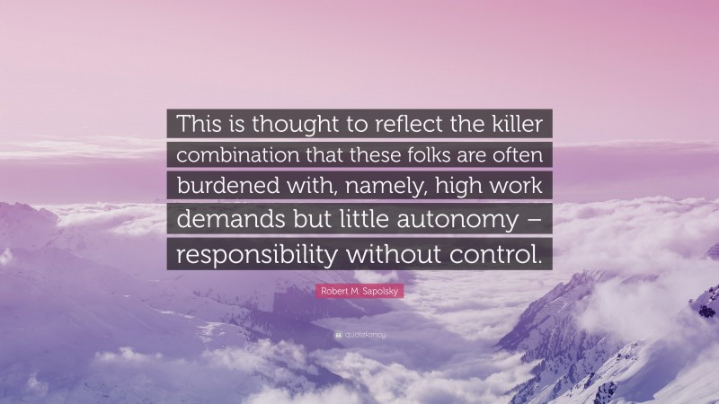 Robert M. Sapolsky Quote: “This is thought to reflect the killer combination that these folks are often burdened with, namely, high work demands but little autonomy – responsibility without control.”